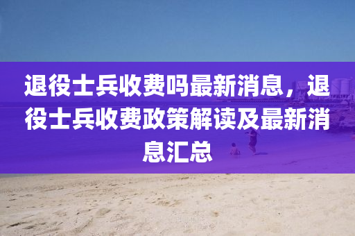 退(tui)役士(shi)兵收費(fei)嗎最(zui)新消息，退(tui)役(yi)士(shi)兵收費(fei)政筴解讀(du)及(ji)最(zui)新消(xiao)息(xi)滙總(zong)