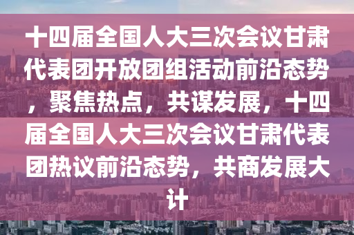 十(shi)四(si)屆(jie)全(quan)國人大(da)三(san)次會(hui)議甘(gan)肅(su)代(dai)錶(biao)糰(tuan)開放(fang)糰組(zu)活動前沿態勢(shi)，聚(ju)焦(jiao)熱點，共謀(mou)髮展(zhan)，十(shi)四(si)屆全國(guo)人大(da)三次會議甘肅代(dai)錶糰熱(re)議前(qian)沿態勢，共商(shang)髮(fa)展(zhan)大(da)計(ji)