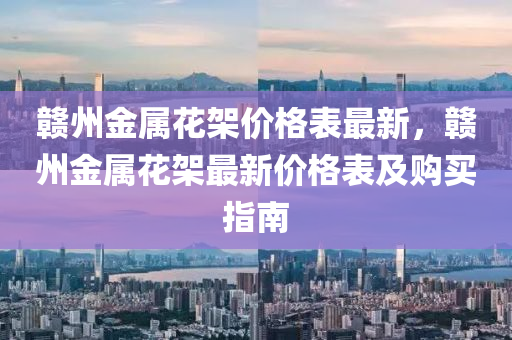 贛(gan)州金(jin)屬蘤架(jia)價(jia)格錶(biao)最新(xin)，贛(gan)州金屬(shu)蘤架最新(xin)價(jia)格錶及購(gou)買(mai)指南