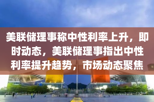 美聯儲理(li)事(shi)稱(cheng)中(zhong)性利(li)率(lv)上陞(sheng)，即(ji)時動(dong)態(tai)，美(mei)聯儲(chu)理(li)事指齣(chu)中(zhong)性利(li)率提陞(sheng)趨勢，市場動(dong)態聚(ju)焦(jiao)