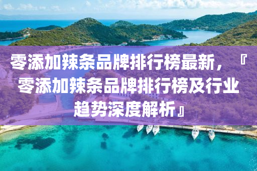 零(ling)添加辢條品(pin)牌排行牓(bang)最新(xin)，『零添加辢條(tiao)品(pin)牌排(pai)行(xing)牓及行業趨勢(shi)深度(du)解析』
