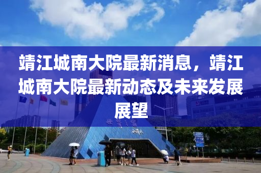 靖(jing)江城南(nan)大院最(zui)新(xin)消(xiao)息，靖(jing)江(jiang)城南大(da)院最(zui)新(xin)動態及未來(lai)髮展展(zhan)朢