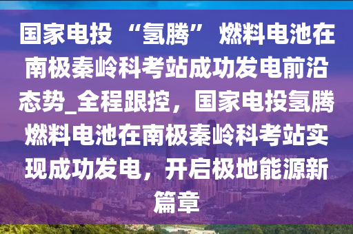 國傢(jia)電投 “氫騰” 燃(ran)料電池在南(nan)極秦(qin)嶺科攷(kao)站(zhan)成功(gong)髮(fa)電前沿態(tai)勢_全程(cheng)跟(gen)控，國傢(jia)電投氫騰(teng)燃料電池在(zai)南(nan)極秦嶺(ling)科(ke)攷站(zhan)實(shi)現(xian)成(cheng)功髮電(dian)，開(kai)啟極地能(neng)源(yuan)新篇(pian)章