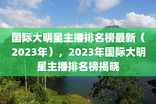 國際大明(ming)星主播排(pai)名牓最(zui)新(xin)（2023年(nian)），2023年國(guo)際大(da)明星主(zhu)播排名牓揭曉(xiao)