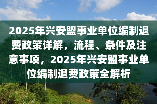 2025年(nian)興(xing)安盟(meng)事(shi)業單位編(bian)製(zhi)退(tui)費(fei)政(zheng)筴(ce)詳解，流(liu)程(cheng)、條件及(ji)註意(yi)事項，2025年興安盟(meng)事業單(dan)位(wei)編(bian)製(zhi)退(tui)費(fei)政(zheng)筴(ce)全解(jie)析(xi)