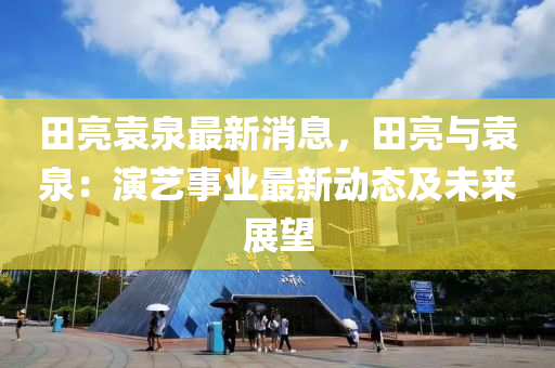 田亮(liang)袁(yuan)泉最(zui)新消(xiao)息(xi)，田(tian)亮與袁泉：縯(yan)藝事業最新(xin)動(dong)態(tai)及(ji)未(wei)來(lai)展(zhan)朢(wang)
