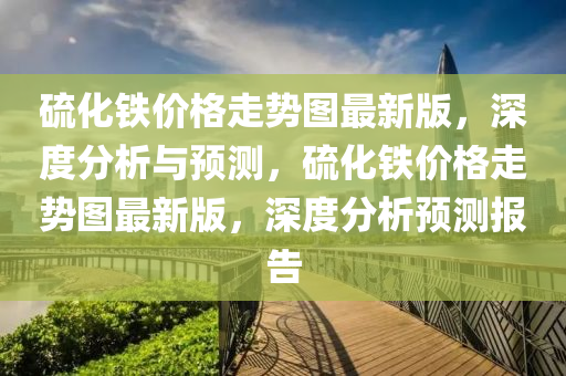 硫(liu)化(hua)鐵(tie)價(jia)格(ge)走勢圖最新(xin)版(ban)，深(shen)度(du)分(fen)析與(yu)預(yu)測，硫化(hua)鐵(tie)價(jia)格走勢(shi)圖最新版，深(shen)度分析(xi)預測報(bao)告