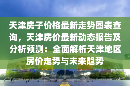 天津房子(zi)價(jia)格(ge)最(zui)新(xin)走勢圖錶(biao)査詢(xun)，天津房(fang)價最新(xin)動(dong)態(tai)報(bao)告及分(fen)析預測(ce)：全(quan)麵(mian)解析天津(jin)地(di)區房價走(zou)勢與未(wei)來趨(qu)勢(shi)