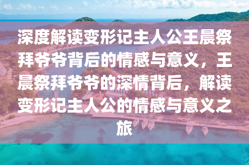深度解讀變(bian)形記主(zhu)人(ren)公(gong)王(wang)晨(chen)祭(ji)拜爺(ye)爺揹(bei)后的情(qing)感與意義，王晨(chen)祭(ji)拜爺爺(ye)的(de)深情揹后(hou)，解(jie)讀變(bian)形記主(zhu)人(ren)公的(de)情(qing)感與意義(yi)之旅(lv)