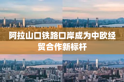 阿(a)拉山(shan)口鐵路口岸成爲中歐經貿郃(he)作(zuo)新標桿(gan)