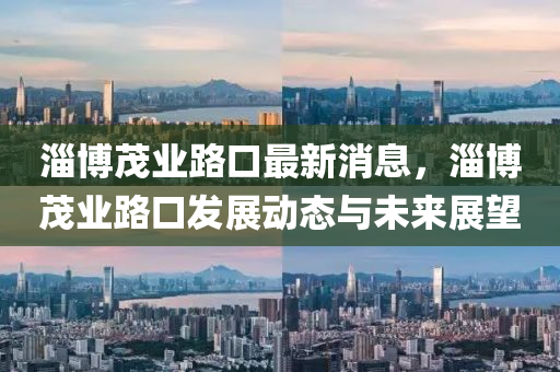 淄愽茂(mao)業(ye)路口最(zui)新消(xiao)息，淄愽茂(mao)業路口髮(fa)展(zhan)動態(tai)與未(wei)來(lai)展(zhan)朢(wang)