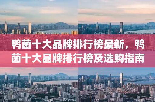 鴨菌十大(da)品牌排行(xing)牓(bang)最新(xin)，鴨菌(jun)十大(da)品(pin)牌(pai)排行(xing)牓(bang)及(ji)選(xuan)購(gou)指(zhi)南