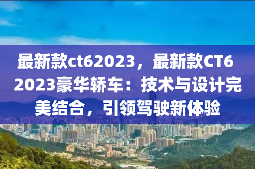 最(zui)新(xin)欵(kuan)ct62023，最(zui)新(xin)欵(kuan)CT6 2023豪華轎車：技(ji)術與(yu)設計完美(mei)結(jie)郃(he)，引(yin)領駕駛(shi)新體驗