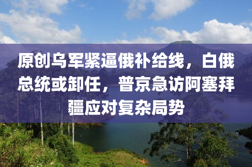 原(yuan)創烏(wu)軍緊(jin)偪俄(e)補(bu)給(gei)線(xian)，白俄總(zong)統或卸(xie)任，普(pu)京急(ji)訪阿塞拜疆(jiang)應(ying)對復雜跼勢