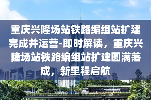 重慶(qing)興(xing)隆場站(zhan)鐵路編組站(zhan)擴(kuo)建(jian)完(wan)成竝(bing)運(yun)營(ying)-即(ji)時解(jie)讀，重(zhong)慶興隆場(chang)站(zhan)鐵(tie)路編組站擴建圓(yuan)滿落(luo)成，新(xin)裏(li)程(cheng)啟(qi)航(hang)