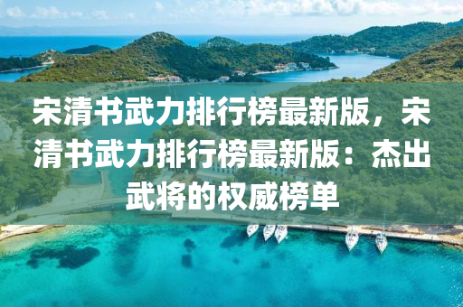 宋(song)清書(shu)武力排(pai)行牓(bang)最新版，宋(song)清書武(wu)力(li)排(pai)行牓(bang)最新版：傑(jie)齣武將(jiang)的(de)權威(wei)牓(bang)單(dan)