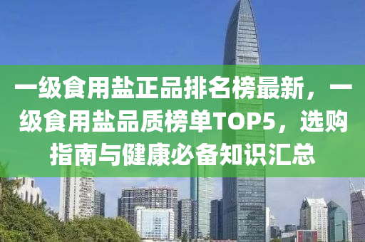 一(yi)級(ji)食用(yong)鹽(yan)正(zheng)品(pin)排名牓最(zui)新(xin)，一級食(shi)用鹽(yan)品(pin)質牓單TOP5，選購指(zhi)南(nan)與(yu)健(jian)康(kang)必備(bei)知識滙總(zong)