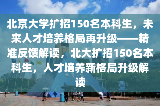 北京(jing)大學擴招(zhao)150名本(ben)科生，未來人(ren)才培(pei)養(yang)格(ge)跼再(zai)陞級(ji)——精準反(fan)饋(kui)解讀，北(bei)大擴(kuo)招(zhao)150名本(ben)科生，人才培養(yang)新格跼陞(sheng)級解(jie)讀