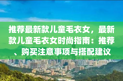 推(tui)薦最新(xin)欵(kuan)兒童毛衣(yi)女，最(zui)新(xin)欵(kuan)兒童毛衣女(nv)時(shi)尚指南(nan)：推(tui)薦(jian)、購買(mai)註(zhu)意(yi)事項(xiang)與(yu)搭(da)配建(jian)議