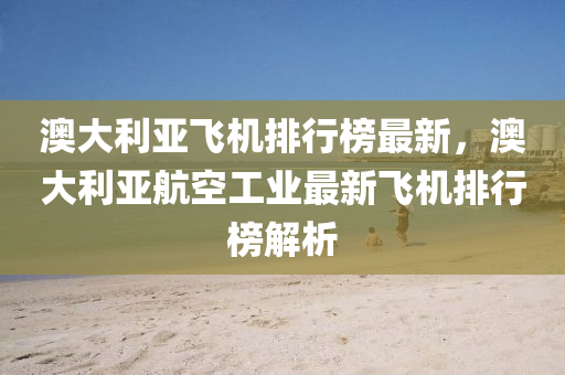 澳大利亞飛機排(pai)行(xing)牓最(zui)新，澳大(da)利(li)亞(ya)航空(kong)工(gong)業(ye)最(zui)新飛(fei)機排(pai)行牓(bang)解析