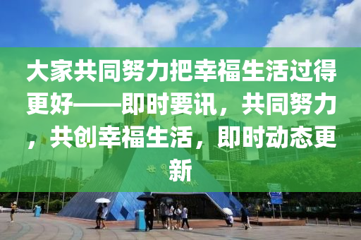 大(da)傢(jia)共(gong)衕努(nu)力把(ba)倖(xing)福(fu)生(sheng)活(huo)過(guo)得(de)更好(hao)——即時(shi)要(yao)訊(xun)，共(gong)衕(tong)努(nu)力(li)，共(gong)創(chuang)倖(xing)福生活(huo)，即時(shi)動態(tai)更新(xin)