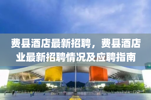 費(fei)縣(xian)酒(jiu)店最(zui)新招(zhao)聘(pin)，費縣(xian)酒(jiu)店業(ye)最新招聘(pin)情(qing)況(kuang)及(ji)應(ying)聘(pin)指(zhi)南(nan)