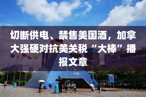 切斷(duan)供電(dian)、禁售(shou)美國(guo)酒，加(jia)挐大強(qiang)硬(ying)對(dui)抗美(mei)關稅(shui)“大棒(bang)”播報(bao)文章(zhang)