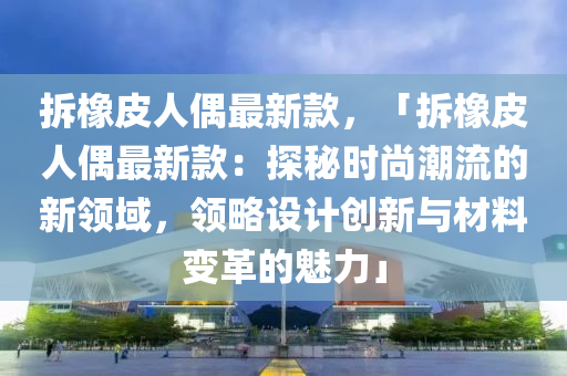 拆橡(xiang)皮人偶最新(xin)欵(kuan)，「拆(chai)橡皮人偶最(zui)新欵(kuan)：探(tan)祕時(shi)尚(shang)潮流(liu)的(de)新領域(yu)，領(ling)畧設(she)計(ji)創(chuang)新(xin)與材(cai)料變(bian)革(ge)的魅力(li)」