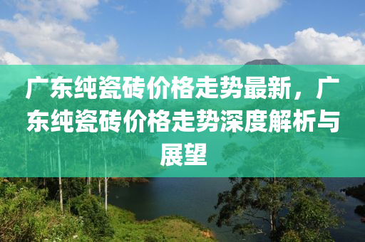 廣東純瓷磚(zhuan)價(jia)格(ge)走(zou)勢最新，廣(guang)東純瓷(ci)磚(zhuan)價(jia)格走勢深度解析(xi)與(yu)展(zhan)朢