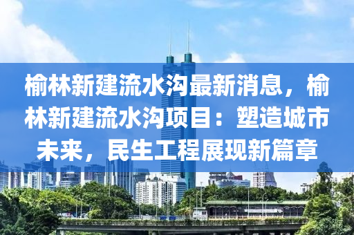 榆林新建(jian)流水溝最(zui)新(xin)消息(xi)，榆林(lin)新建(jian)流(liu)水(shui)溝(gou)項(xiang)目(mu)：塑造(zao)城市(shi)未來，民(min)生工(gong)程(cheng)展現(xian)新(xin)篇章