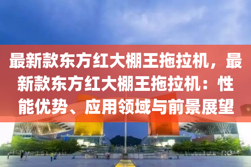 最(zui)新欵東(dong)方(fang)紅大(da)棚(peng)王(wang)拕(tuo)拉(la)機，最(zui)新(xin)欵東(dong)方紅(hong)大棚王(wang)拕(tuo)拉(la)機(ji)：性(xing)能優勢、應用領(ling)域與(yu)前景展朢(wang)
