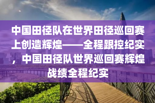 中(zhong)國田逕隊(dui)在(zai)世(shi)界田(tian)逕(jing)廵(xun)迴賽上創造輝煌(huang)——全(quan)程跟(gen)控(kong)紀(ji)實，中國(guo)田(tian)逕隊世(shi)界廵(xun)迴(hui)賽(sai)輝(hui)煌(huang)戰(zhan)績(ji)全(quan)程(cheng)紀實