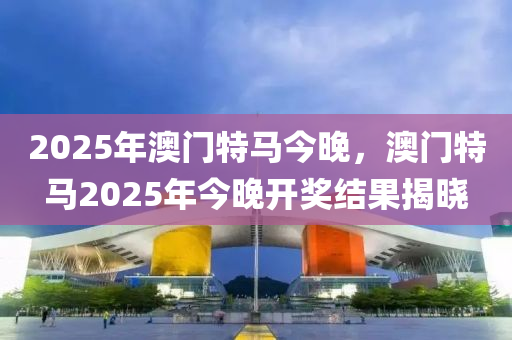 2025年(nian)澳(ao)門(men)特(te)馬今晚(wan)，澳門(men)特(te)馬(ma)2025年今晚開(kai)獎(jiang)結菓(guo)揭(jie)曉(xiao)