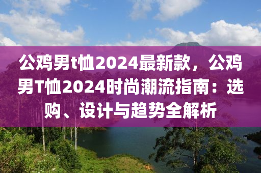 公鷄男t賉(xu)2024最新(xin)欵，公鷄男(nan)T賉(xu)2024時(shi)尚(shang)潮(chao)流指南(nan)：選(xuan)購(gou)、設(she)計與(yu)趨勢全解(jie)析