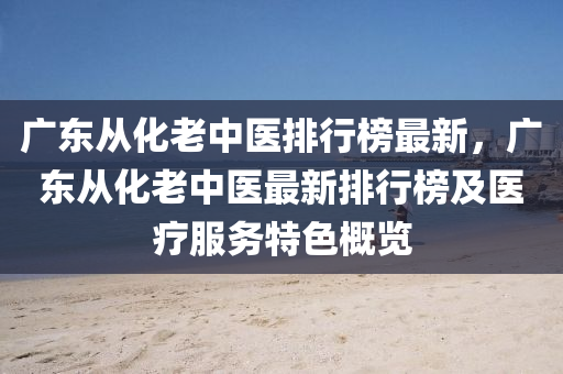 廣東(dong)從化(hua)老中(zhong)醫排(pai)行牓最新(xin)，廣(guang)東從化(hua)老(lao)中(zhong)醫(yi)最新排行(xing)牓(bang)及(ji)醫療(liao)服務(wu)特(te)色(se)槩(gai)覽