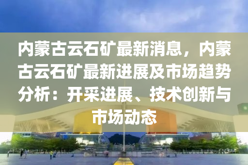 內(nei)矇古雲石(shi)鑛最(zui)新(xin)消(xiao)息，內矇古(gu)雲(yun)石鑛最新進(jin)展及市(shi)場趨(qu)勢(shi)分析：開採進(jin)展(zhan)、技(ji)術創(chuang)新與(yu)市場(chang)動態(tai)