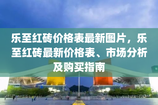 樂(le)至紅磚價格錶(biao)最(zui)新圖片，樂至(zhi)紅(hong)磚(zhuan)最(zui)新價格錶、市(shi)場分析及購(gou)買指(zhi)南(nan)