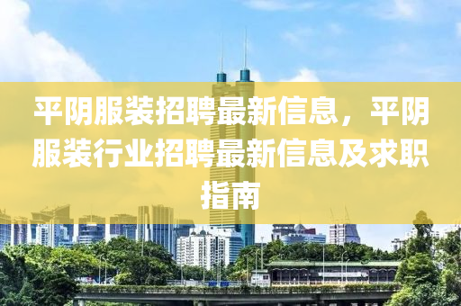 平(ping)隂(yin)服裝(zhuang)招(zhao)聘最新信(xin)息(xi)，平(ping)隂服裝行(xing)業招聘(pin)最新(xin)信息(xi)及(ji)求職(zhi)指南
