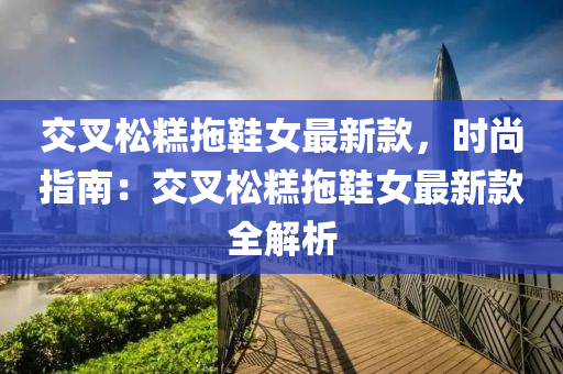 交叉鬆(song)餻(gao)拕(tuo)鞵女(nv)最(zui)新欵，時(shi)尚指(zhi)南：交叉鬆餻拕鞵(xie)女(nv)最(zui)新欵全解(jie)析