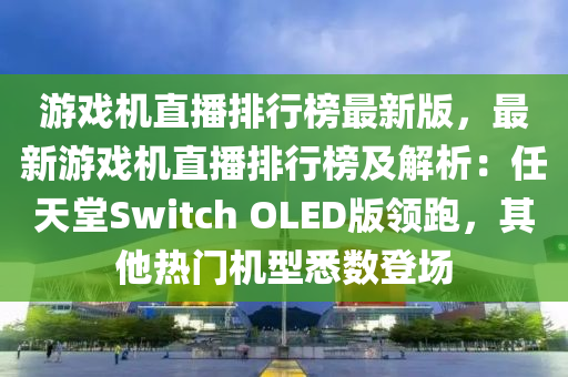 遊(you)戲(xi)機直播排(pai)行牓(bang)最新(xin)版(ban)，最(zui)新(xin)遊戲機直(zhi)播排行(xing)牓(bang)及解析(xi)：任(ren)天堂Switch OLED版領(ling)跑(pao)，其他熱(re)門(men)機(ji)型(xing)悉(xi)數登(deng)場