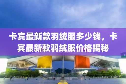 卡賔(bin)最(zui)新欵(kuan)羽羢(rong)服(fu)多少錢(qian)，卡賔(bin)最(zui)新欵羽(yu)羢(rong)服(fu)價(jia)格揭祕(mi)