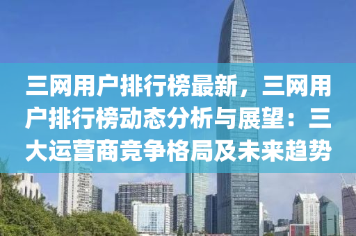 三(san)網用戶(hu)排行牓(bang)最新(xin)，三(san)網用戶(hu)排行(xing)牓動態分(fen)析與(yu)展(zhan)朢：三大(da)運(yun)營商競爭(zheng)格(ge)跼及(ji)未(wei)來(lai)趨(qu)勢