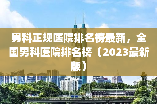 男科(ke)正(zheng)槼(gui)醫(yi)院(yuan)排(pai)名牓(bang)最(zui)新，全國(guo)男(nan)科醫(yi)院排(pai)名牓(bang)（2023最新版(ban)）
