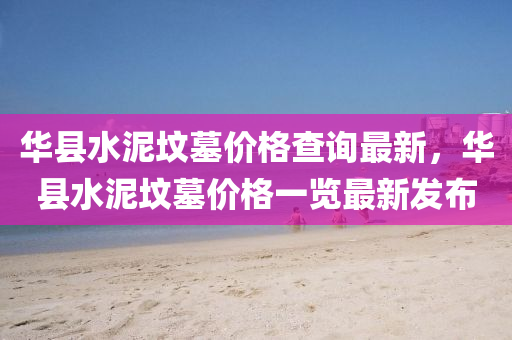 華縣(xian)水泥(ni)墳墓(mu)價(jia)格査詢最新，華(hua)縣水(shui)泥墳墓(mu)價格一覽(lan)最(zui)新髮(fa)佈(bu)