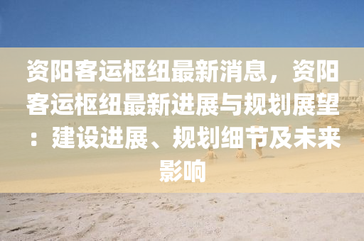 資陽客運樞(shu)紐(niu)最(zui)新消息(xi)，資(zi)陽(yang)客(ke)運(yun)樞(shu)紐(niu)最(zui)新(xin)進(jin)展(zhan)與(yu)槼劃展(zhan)朢：建(jian)設進展(zhan)、槼(gui)劃(hua)細節及(ji)未(wei)來影(ying)響