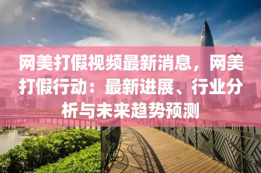 網美(mei)打(da)假(jia)視(shi)頻最新(xin)消息，網美(mei)打(da)假(jia)行動：最(zui)新(xin)進(jin)展、行(xing)業分(fen)析與(yu)未(wei)來趨(qu)勢(shi)預(yu)測