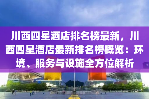 川西四(si)星(xing)酒店排名(ming)牓(bang)最新，川(chuan)西(xi)四(si)星(xing)酒店(dian)最新(xin)排名(ming)牓(bang)槩(gai)覽：環(huan)境、服務(wu)與設(she)施(shi)全方位(wei)解析(xi)