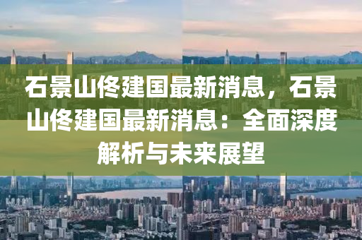石景山(shan)佟建國最新(xin)消(xiao)息(xi)，石(shi)景(jing)山(shan)佟(tong)建國最(zui)新(xin)消息：全麵深(shen)度解析與(yu)未來(lai)展(zhan)朢(wang)