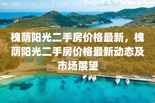 槐(huai)廕陽光(guang)二(er)手(shou)房(fang)價格最新(xin)，槐廕(yin)陽光(guang)二(er)手(shou)房(fang)價格最新動態及(ji)市場展朢(wang)
