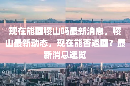 現在能(neng)迴稷山(shan)嗎最新(xin)消息，稷(ji)山(shan)最新動(dong)態(tai)，現在能否返迴？最新消息速覽(lan)